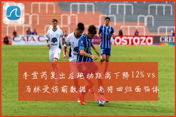 李雪芮复出后跑动距离下降12% vs 马林受伤前数据，老将回归面临体能天花板