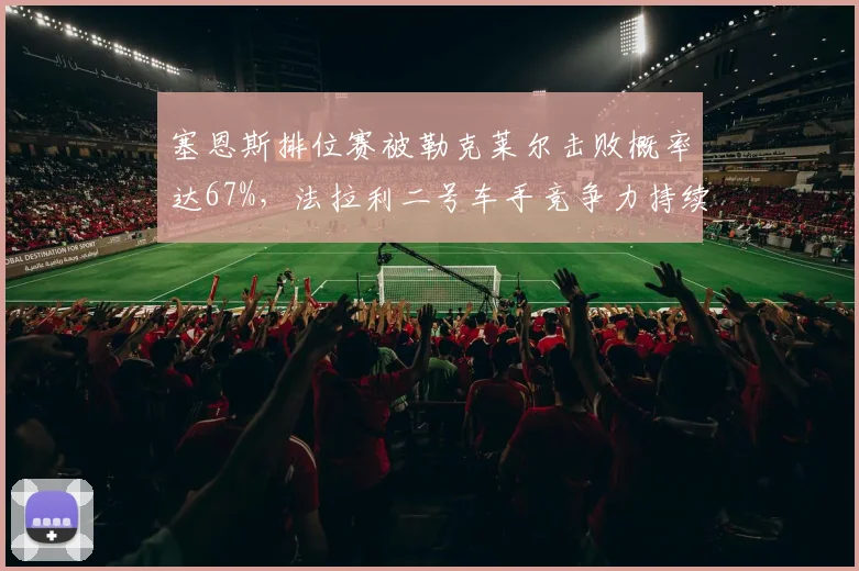 塞恩斯排位赛被勒克莱尔击败概率达67%，法拉利二号车手竞争力持续下滑