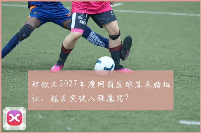 郑钦文2027年澳网前发球落点精细化，能否突破八强魔咒？