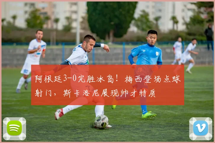阿根廷3-0完胜冰岛！梅西登场点球射门，斯卡洛尼展现帅才特质