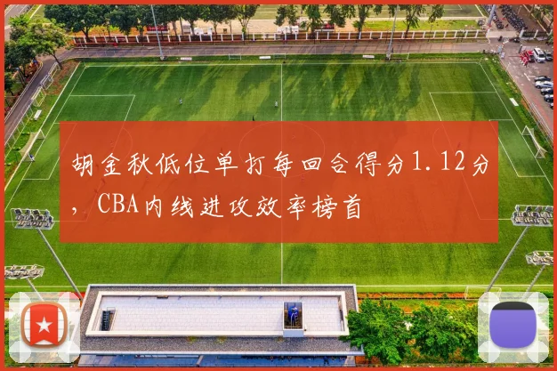 胡金秋低位单打每回合得分1.12分，CBA内线进攻效率榜首