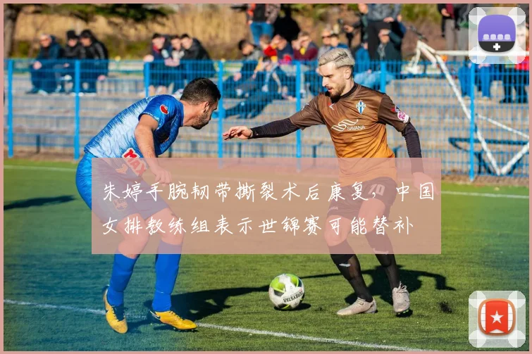 朱婷手腕韧带撕裂术后康复，中国女排教练组表示世锦赛可能替补
