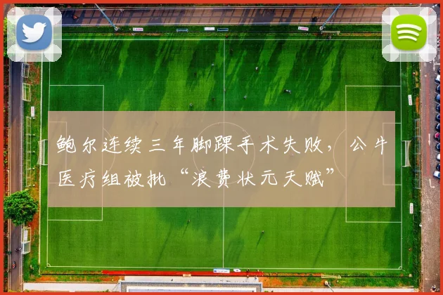 鲍尔连续三年脚踝手术失败，公牛医疗组被批“浪费状元天赋”