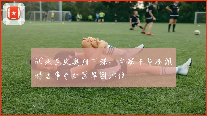 AC米兰皮奥利下课，丰塞卡与洛佩特吉争夺红黑军团帅位